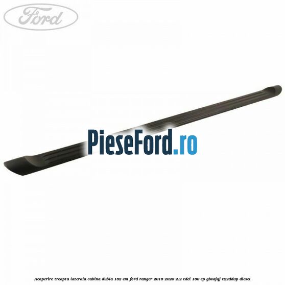 Acoperire treapta laterala cabina dubla 162 cm Ford Ranger 2016-2020 2.2 TDCi 160 cp GBVAJQJ, T22DD0P diesel