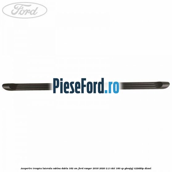 Acoperire treapta laterala cabina dubla 162 cm Ford Ranger 2016-2020 2.2 TDCi 160 cp GBVAJQJ, T22DD0P diesel