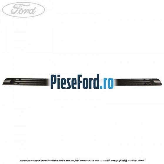 Acoperire treapta laterala cabina dubla 162 cm Ford Ranger 2016-2020 2.2 TDCi 160 cp GBVAJQJ, T22DD0P diesel