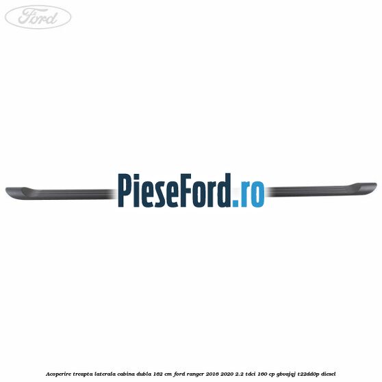 Acoperire treapta laterala cabina dubla 162 cm Ford Ranger 2016-2020 2.2 TDCi 160 cp GBVAJQJ, T22DD0P diesel