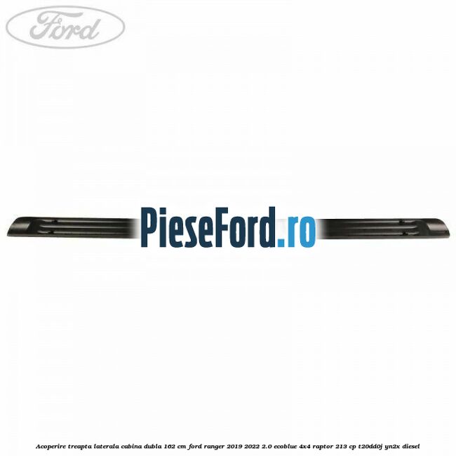 Acoperire treapta laterala cabina dubla 162 cm Ford Ranger 2019-2022 2.0 EcoBlue 4x4 Raptor 213 cp Acoperire treapta laterala cabina dubla 162 cm Ford Ranger 2019-2022 2.0 EcoBlue 4x4 Raptor 213 cp T20DD0J, YN2X diesel