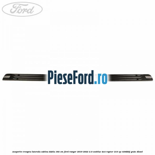 Acoperire treapta laterala cabina dubla 162 cm Ford Ranger 2019-2022 2.0 EcoBlue 4x4 Raptor 213 cp Acoperire treapta laterala cabina dubla 162 cm Ford Ranger 2019-2022 2.0 EcoBlue 4x4 Raptor 213 cp T20DD0J, YN2X diesel