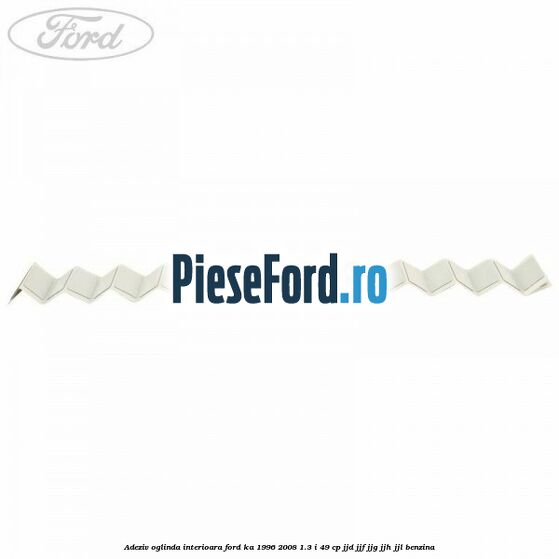 Adeziv oglinda interioara Ford Ka 1996-2008 1.3 i 49 cp JJD, JJF, JJG, JJH, JJL benzina