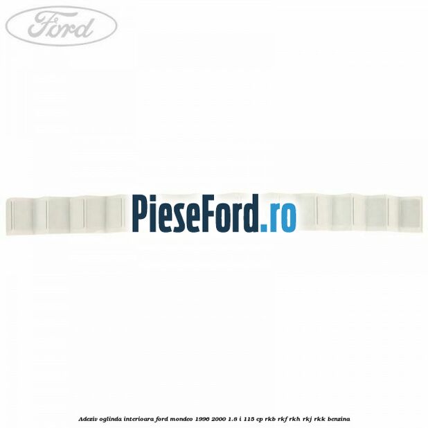 Adeziv oglinda interioara Ford Mondeo 1996-2000 1.8 i 115 cp Adeziv oglinda interioara Ford Mondeo 1996-2000 1.8 i 115 cp RKB, RKF, RKH, RKJ, RKK benzina