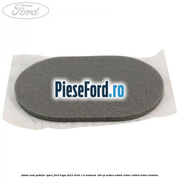 Adeziv oval pedalier sport Ford Kuga 2013-2016 1.5 EcoBoost 150 cp M8MA, M8MB, M8MC, M8MD, M8ME benzina