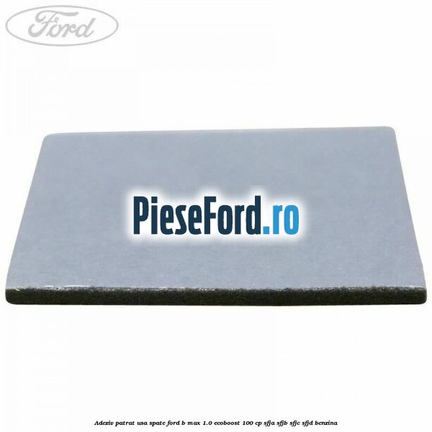 Adeziv patrat usa spate Ford B-Max 1.0 EcoBoost 100 cp Adeziv patrat usa spate Ford B-Max 1.0 EcoBoost 100 cp SFJA, SFJB, SFJC, SFJD benzina