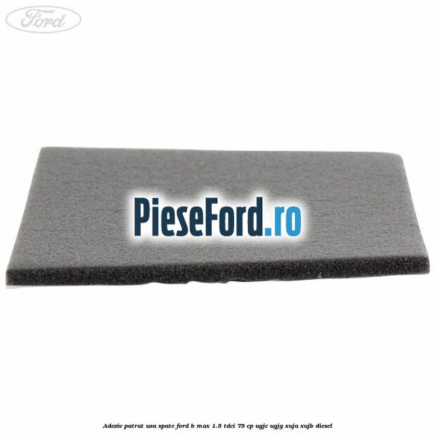 Adeziv patrat usa spate Ford B-Max 1.5 TDCi 75 cp UGJC, UGJG, XUJA, XUJB diesel
