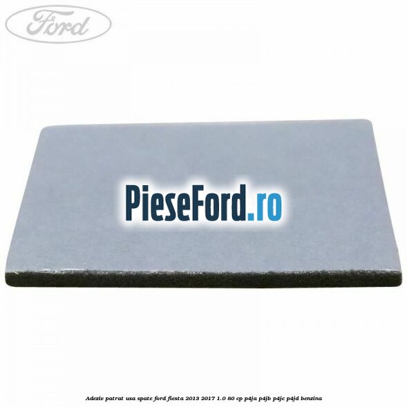 Adeziv patrat usa spate Ford Fiesta 2013-2017 1.0 80 cp Adeziv patrat usa spate Ford Fiesta 2013-2017 1.0 80 cp P4JA, P4JB, P4JC, P4JD benzina