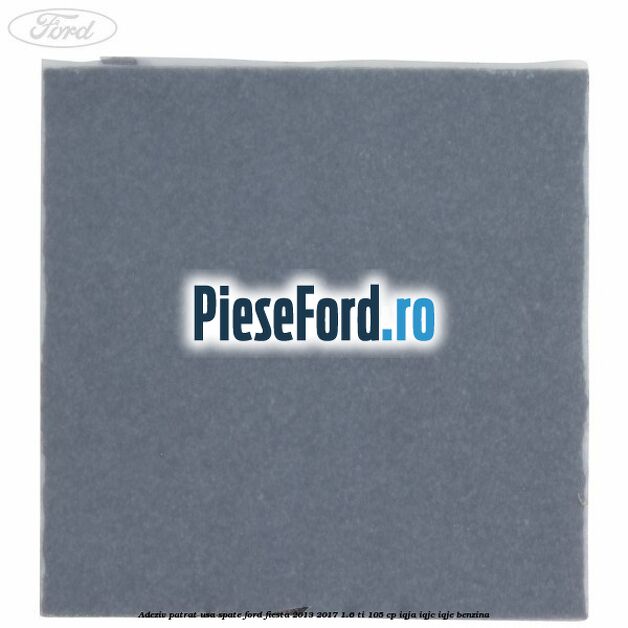 Adeziv patrat usa spate Ford Fiesta 2013-2017 1.6 Ti 105 cp IQJA, IQJC, IQJE benzina