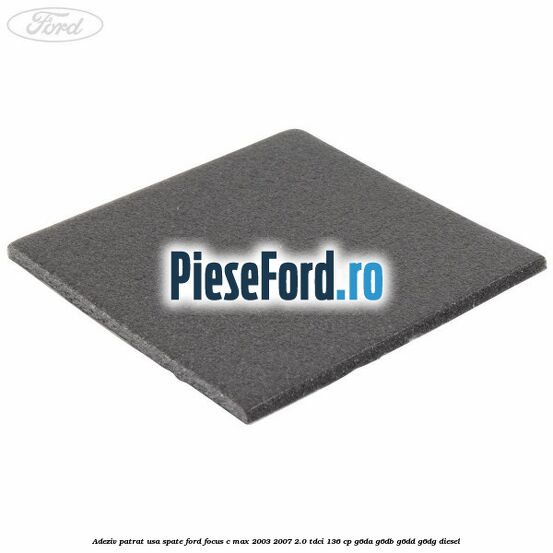 Adeziv patrat usa spate Ford Focus C-Max 2003-2007 2.0 TDCi 136 cp G6DA, G6DB, G6DD, G6DG diesel
