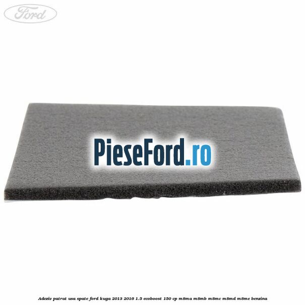 Adeziv patrat usa spate Ford Kuga 2013-2016 1.5 EcoBoost 150 cp M8MA, M8MB, M8MC, M8MD, M8ME benzina