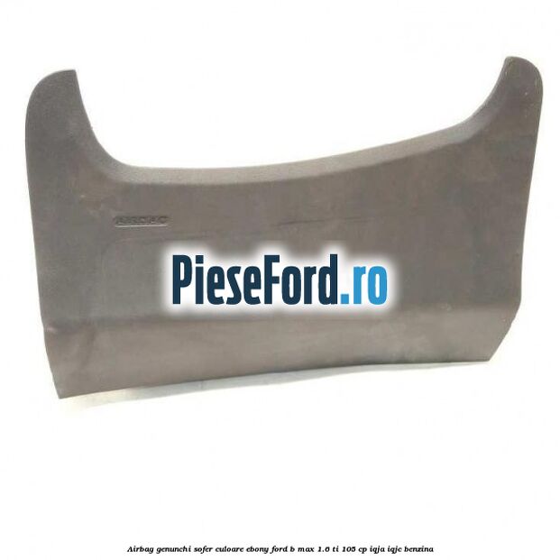 Airbag genunchi sofer culoare ebony Ford B-Max 1.6 Ti 105 cp IQJA, IQJC benzina