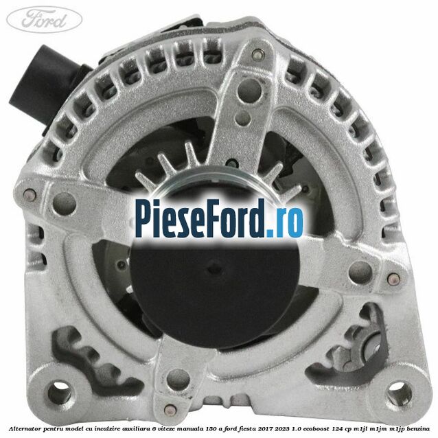 Alternator pentru model cu incalzire auxiliara 6 viteze manuala 150 A Ford Fiesta 2017-2023 1.0 EcoBoost 124 cp M1JL, M1JM, M1JP benzina