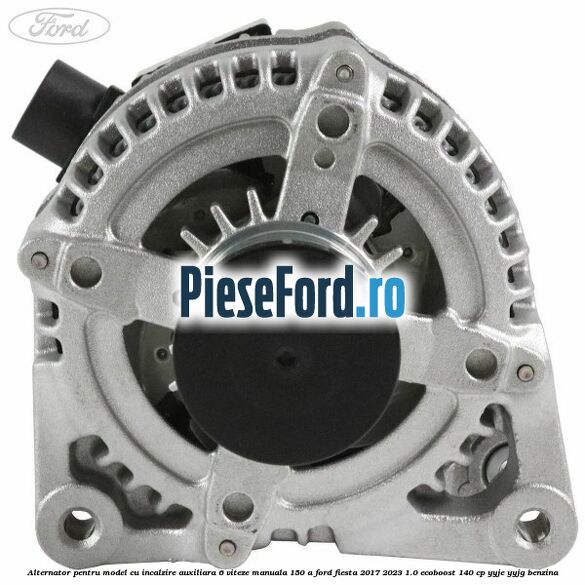 Alternator pentru model cu incalzire auxiliara 6 viteze manuala 150 A Ford Fiesta 2017-2023 1.0 EcoBoost 140 cp YYJE, YYJG benzina