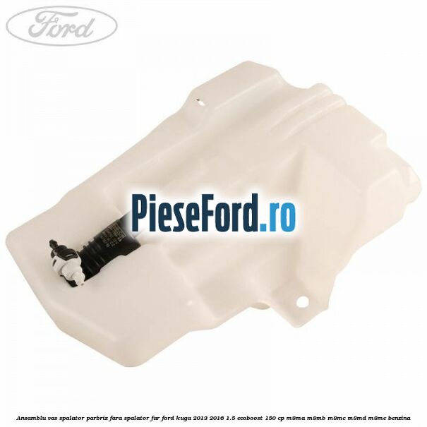 Ansamblu vas spalator parbriz fara spalator far Ford Kuga 2013-2016 1.5 EcoBoost 150 cp M8MA, M8MB, M8MC, M8MD, M8ME benzina
