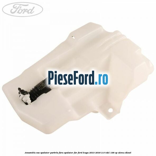 Ansamblu vas spalator parbriz fara spalator far Ford Kuga 2013-2016 2.0 TDCi 136 cp Ansamblu vas spalator parbriz fara spalator far Ford Kuga 2013-2016 2.0 TDCi 136 cp UKMA diesel