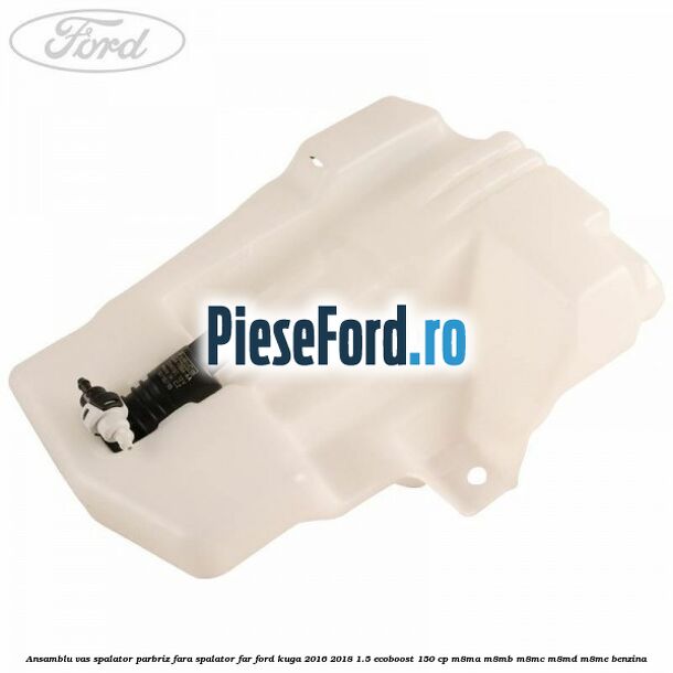 Ansamblu vas spalator parbriz fara spalator far Ford Kuga 2016-2018 1.5 EcoBoost 150 cp Ansamblu vas spalator parbriz fara spalator far Ford Kuga 2016-2018 1.5 EcoBoost 150 cp M8MA, M8MB, M8MC, M8MD, M8ME benzina