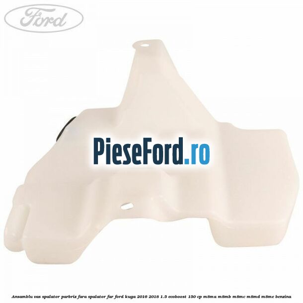 Ansamblu vas spalator parbriz fara spalator far Ford Kuga 2016-2018 1.5 EcoBoost 150 cp Ansamblu vas spalator parbriz fara spalator far Ford Kuga 2016-2018 1.5 EcoBoost 150 cp M8MA, M8MB, M8MC, M8MD, M8ME benzina