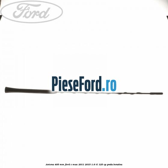 Antena 405 mm Ford C-Max 2011-2015 1.6 Ti 125 cp PNDA benzina