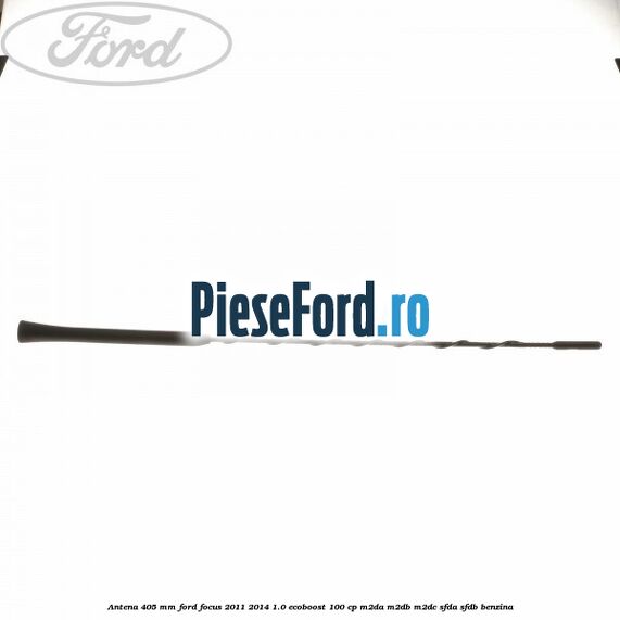 Antena 405 mm Ford Focus 2011-2014 1.0 EcoBoost 100 cp M2DA, M2DB, M2DC, SFDA, SFDB benzina