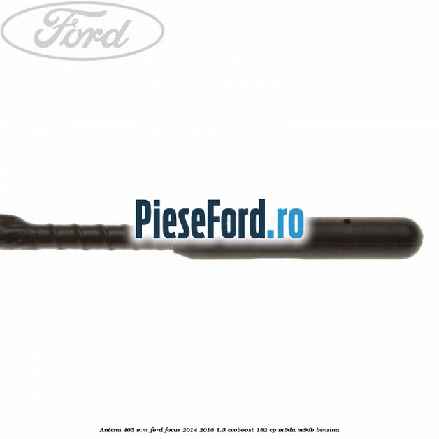 Antena 405 mm Ford Focus 2014-2018 1.5 EcoBoost 182 cp M9DA, M9DB benzina