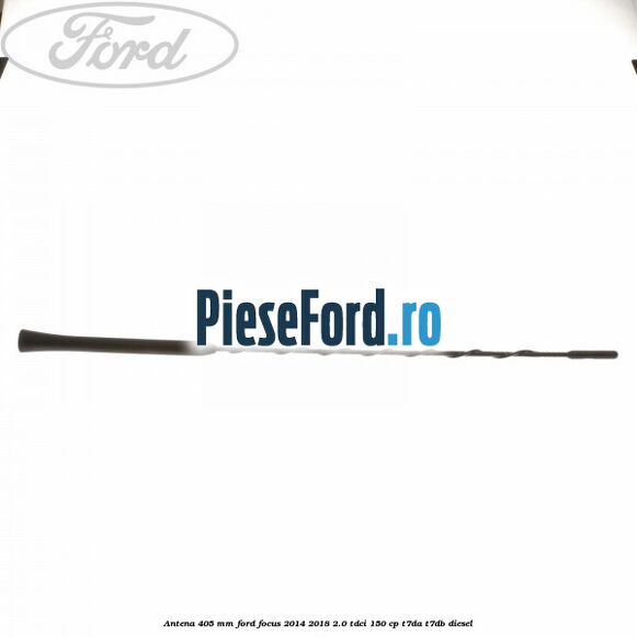 Antena 405 mm Ford Focus 2014-2018 2.0 TDCi 150 cp T7DA, T7DB diesel