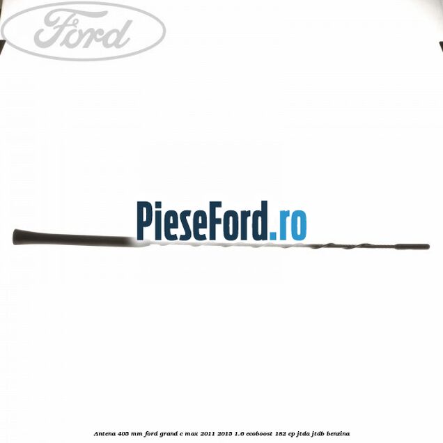 Antena 405 mm Ford Grand C-Max 2011-2015 1.6 EcoBoost 182 cp Antena 405 mm Ford Grand C-Max 2011-2015 1.6 EcoBoost 182 cp JTDA, JTDB benzina