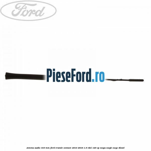 Antena audio 310 mm Ford Transit Connect 2013-2018 1.5 TDCi 120 cp XWGA, XWGB, XWGC diesel