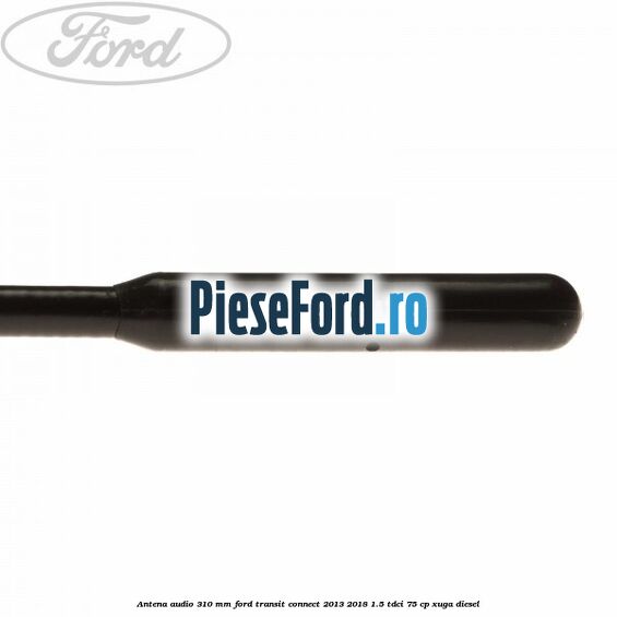 Antena audio 310 mm Ford Transit Connect 2013-2018 1.5 TDCi 75 cp XUGA diesel