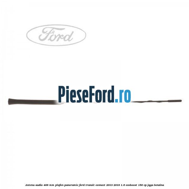 Antena audio 408 mm plafon panoramic Ford Transit Connect 2013-2018 1.6 EcoBoost 150 cp JQGA benzina