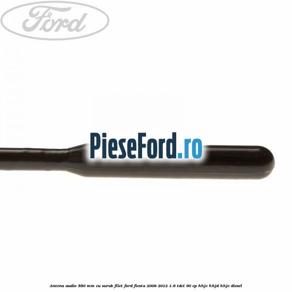 Antena audio 550 mm cu surub filet Ford Fiesta 2008-2012 1.6 TDCi 90 cp HHJC, HHJD, HHJE diesel