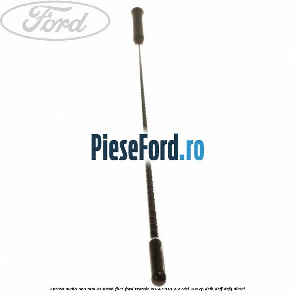 Antena audio 550 mm cu surub filet Ford Transit 2014-2018 2.2 TDCi 100 cp DRF5, DRFF, DRFG diesel