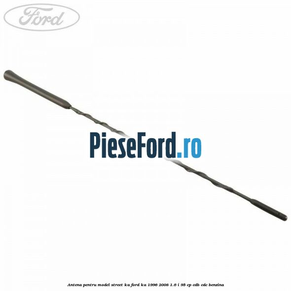 Antena pentru model Street KA Ford Ka 1996-2008 1.6 i 95 cp CDB, CDC benzina