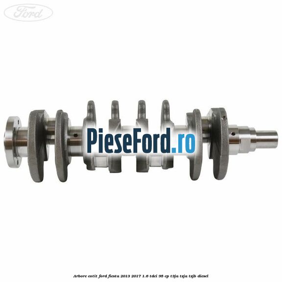 Arbore cotit Ford Fiesta 2013-2017 1.6 TDCi 95 cp Arbore cotit Ford Fiesta 2013-2017 1.6 TDCi 95 cp T3JA, TZJA, TZJB diesel