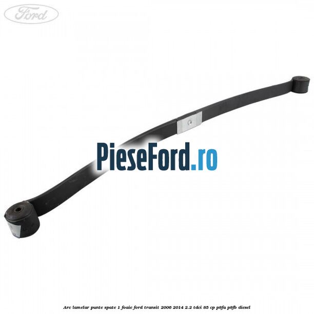Arc lamelar punte spate 1 foaie Ford Transit 2006-2014 2.2 TDCi 85 cp Arc lamelar punte spate 1 foaie Ford Transit 2006-2014 2.2 TDCi 85 cp P8FA, P8FB diesel