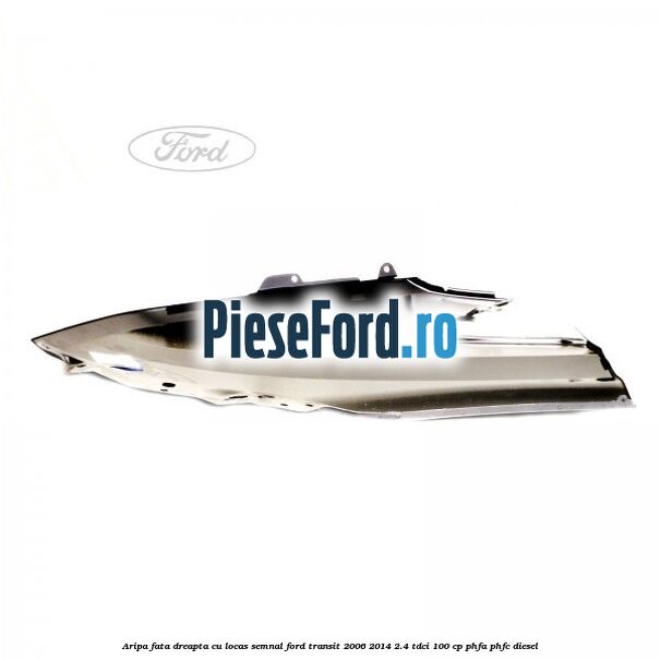 Aripa fata dreapta cu locas semnal Ford Transit 2006-2014 2.4 TDCi 100 cp PHFA, PHFC diesel