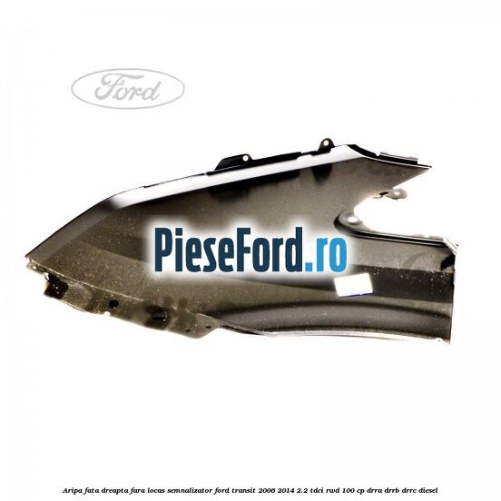 Aripa fata dreapta fara locas semnalizator Ford Transit 2006-2014 2.2 TDCi RWD 100 cp DRRA, DRRB, DRRC diesel
