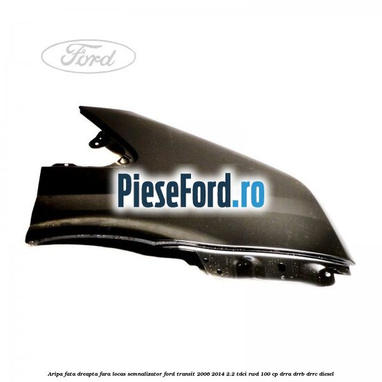 Aripa fata dreapta fara locas semnalizator Ford Transit 2006-2014 2.2 TDCi RWD 100 cp DRRA, DRRB, DRRC diesel