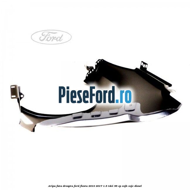 Aripa fata dreapta Ford Fiesta 2013-2017 1.5 TDCi 95 cp Aripa fata dreapta Ford Fiesta 2013-2017 1.5 TDCi 95 cp XVJB, XVJC diesel