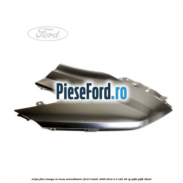 Aripa fata stanga cu locas semnalizator Ford Transit 2006-2014 2.2 TDCi 85 cp Aripa fata stanga cu locas semnalizator Ford Transit 2006-2014 2.2 TDCi 85 cp P8FA, P8FB diesel