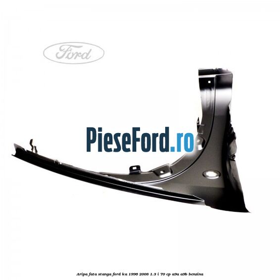 Aripa fata stanga Ford Ka 1996-2008 1.3 i 70 cp Aripa fata stanga Ford Ka 1996-2008 1.3 i 70 cp A9A, A9B benzina