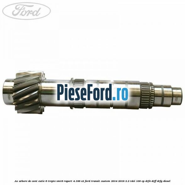Ax arbore de cont cutie 6 trepte VMT6 raport 4.188 V2 Ford Transit Custom 2014-2018 2.2 TDCi 100 cp Ax arbore de cont cutie 6 trepte VMT6 raport 4.188 V2 Ford Transit Custom 2014-2018 2.2 TDCi 100 cp DRF4, DRFF, DRFG diesel
