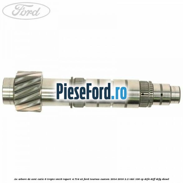 Ax arbore de cont cutie 6 trepte VMT6 raport 4.714 V2 Ford Tourneo Custom 2014-2018 2.2 TDCi 100 cp DRF4, DRFF, DRFG diesel