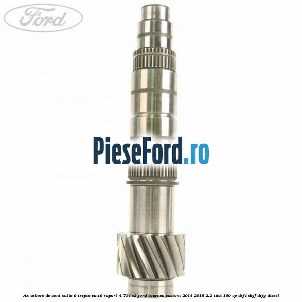 Ax arbore de cont cutie 6 trepte VMT6 raport 4.714 V2 Ford Tourneo Custom 2014-2018 2.2 TDCi 100 cp DRF4, DRFF, DRFG diesel