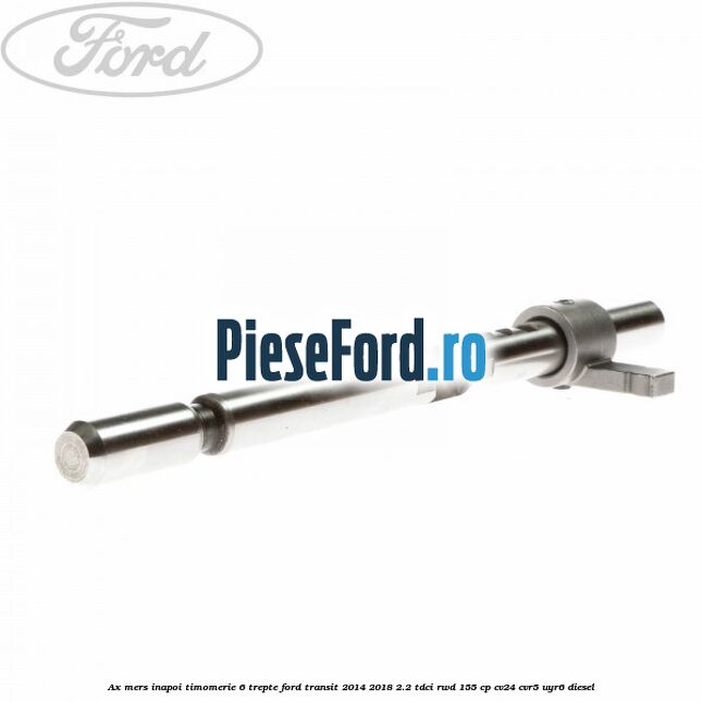 Ax mers inapoi timomerie 6 trepte Ford Transit 2014-2018 2.2 TDCi RWD 155 cp CV24, CVR5, UYR6 diesel