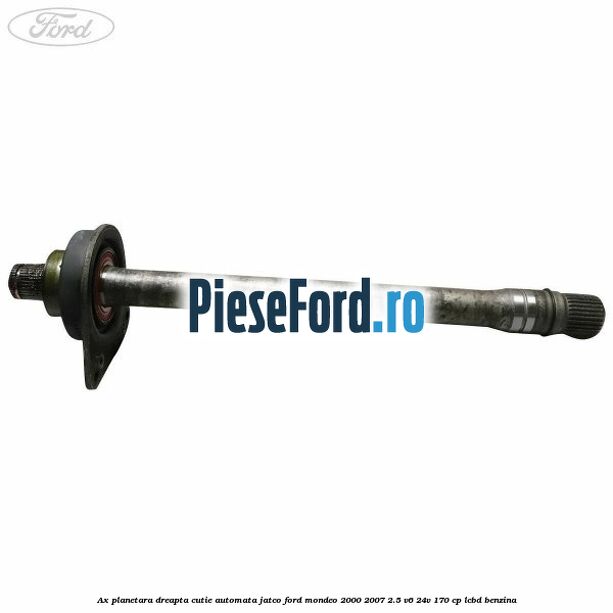 Ax planetara dreapta cutie automata Jatco Ford Mondeo 2000-2007 2.5 V6 24V 170 cp LCBD benzina