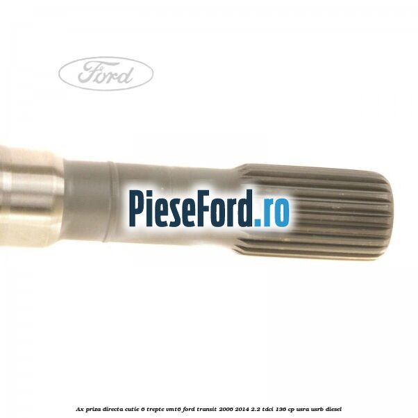 Ax priza directa cutie 6 trepte VMT6 Ford Transit 2006-2014 2.2 TDCi 136 cp USRA, USRB diesel