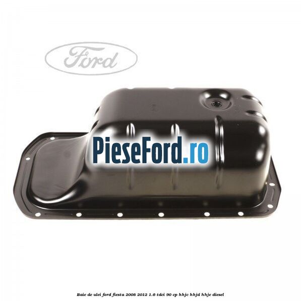 Baie de ulei Ford Fiesta 2008-2012 1.6 TDCi 90 cp HHJC, HHJD, HHJE diesel