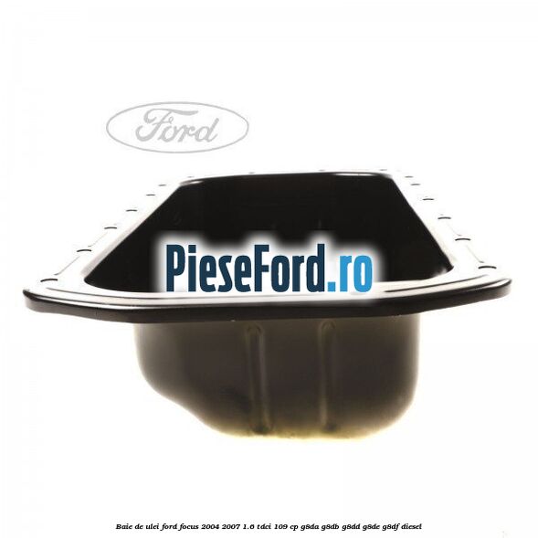 Baie de ulei Ford Focus 2004-2007 1.6 TDCi 109 cp Baie de ulei Ford Focus 2004-2007 1.6 TDCi 109 cp G8DA, G8DB, G8DD, G8DE, G8DF diesel