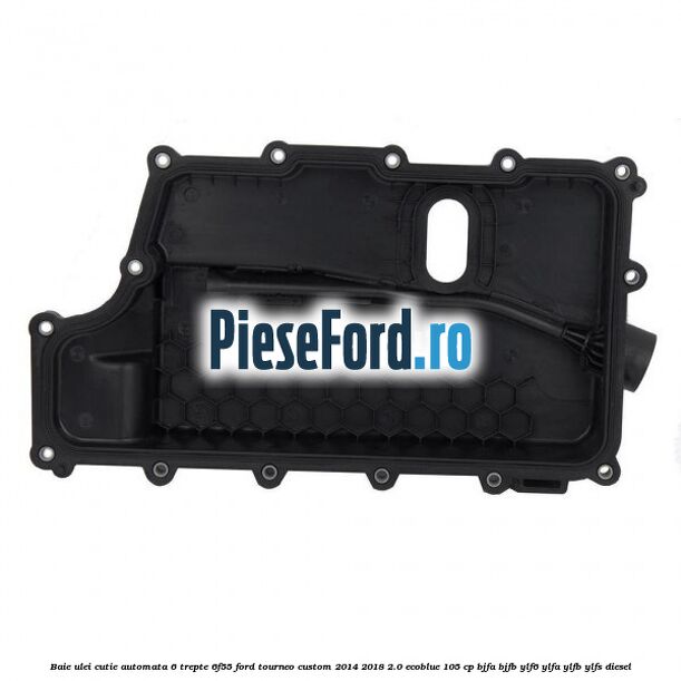 Baie ulei cutie automata 6 trepte 6F55 Ford Tourneo Custom 2014-2018 2.0 EcoBlue 105 cp BJFA, BJFB, YLF6, YLFA, YLFB, YLFS diesel